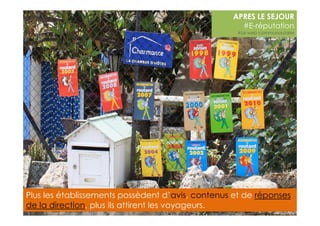 APRES LE SEJOUR 
#E-réputation 
#Le web communautaire 
Plus les établissements possèdent d’avis, contenus et de réponses 
de la direction, plus ils attirent les voyageurs. 
 