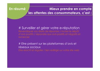 Mieux prendre en compte 
les attentes des consommateurs, c’est : 
En résumé 
# Surveiller et gérer votre e-réputation 
Revendiquer vos droits de réponses / inciter le dépôt 
d’avis positifs / répondre aux avis positifs et négatifs et 
remercier 
# Etre présent sur les plateformes d’avis et 
réseaux sociaux 
Etre réactif et régulier / lien redirigé sur votre site web 
 