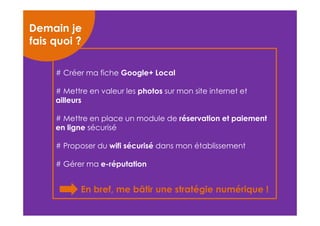Demain je 
fais quoi ? 
# Créer ma fiche Google+ Local 
# Mettre en valeur les photos sur mon site internet et 
ailleurs 
# Mettre en place un module de réservation et paiement 
en ligne sécurisé 
# Proposer du wifi sécurisé dans mon établissement 
# Gérer ma e-réputation 
En bref, me bâtir une stratégie numérique ! 
 