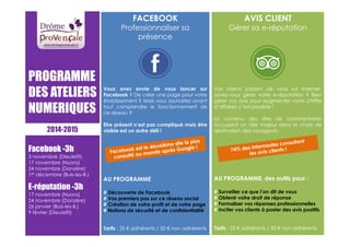 PROGRAMME 
DES ATELIERS 
NUMERIQUES 
2014-2015 
Facebook -3h 
3 novembre (Dieulefit) 
17 novembre (Nyons) 
24 novembre (Donzère) 
1er décembre (Buis-les-B.) 
E-réputation -3h 
17 novembre (Nyons) 
24 novembre (Donzère) 
26 janvier (Buis-les-B.) 
9 février (Dieulefit) 
FACEBOOK 
Professionnaliser sa 
présence 
Vous avez envie de vous lancer sur 
Facebook ? De créer une page pour votre 
établissement ? Mais vous souhaitez avant 
tout comprendre le fonctionnement de 
ce réseau ? 
Etre présent n’est pas compliqué mais être 
visible est un autre défi ! 
AU PROGRAMME 
# Découverte de Facebook 
# Vos premiers pas sur ce réseau social 
# Création de votre profil et de votre page 
# Notions de sécurité et de confidentialité 
Tarifs : 25 € adhérents / 50 € non adhérents 
AVIS CLIENT 
Gérer sa e-réputation 
Vos clients parlent de vous sur Internet, 
savez-vous gérer votre e-réputation ? Bien 
gérer vos avis pour augmenter votre chiffre 
d’affaires c’est possible ! 
Le contenu des sites de commentaires 
occupent un rôle majeur dans le choix de 
destination des voyageurs. 
AU PROGRAMME, des outils pour : 
# Surveiller ce que l’on dit de vous 
# Obtenir votre droit de réponse 
# Formaliser vos réponses professionnelles 
# Inciter vos clients à poster des avis positifs 
Tarifs : 25 € adhérents / 50 € non adhérents 
 