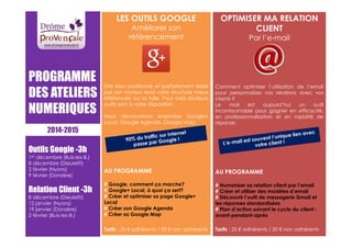 LES OUTILS GOOGLE 
Améliorer son 
référencement 
Etre bien positionné et parfaitement lisible 
par son moteur rend votre structure mieux 
référencée sur la toile. Pour cela plusieurs 
outils sont à votre disposition. 
Nous découvrirons ensemble Google+ 
Local, Google Agenda, Google Map. 
AU PROGRAMME 
# Google, comment ça marche? 
# Google+ Local, à quoi ça sert? 
# Créer et optimiser sa page Google+ 
Local 
# Créer son Google Agenda 
# Créer sa Google Map 
Tarifs : 25 € adhérents / 50 € non adhérents 
OPTIMISER MA RELATION 
CLIENT 
Par l’e-mail 
Comment optimiser l’utilisation de l’email 
pour personnaliser vos relations avec vos 
clients ? 
Le mail est aujourd’hui un outil 
incontournable pour gagner en efficacité, 
en professionnalisation et en rapidité de 
réponse. 
AU PROGRAMME 
# Humaniser sa relation client par l’email 
# Créer et utiliser des modèles d’email 
# Découvrir l’outil de messagerie Gmail et 
les réponses standardisées 
# Plan d’action suivant le cycle du client : 
avant-pendant-après 
Tarifs : 25 € adhérents / 50 € non adhérents 
PROGRAMME 
DES ATELIERS 
NUMERIQUES 
2014-2015 
Outils Google -3h 
1er décembre (Buis-les-B.) 
8 décembre (Dieulefit) 
2 février (Nyons) 
9 février (Donzère) 
Relation Client -3h 
8 décembre (Dieulefit) 
12 janvier (Nyons) 
19 janvier (Donzère) 
2 février (Buis-les-B.) 
 