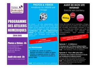 PROGRAMME 
DES ATELIERS 
NUMERIQUES 
Photos  Vidéos -3h 
3 novembre (Dieulefit) 
12 janvier(Nyons) 
19 janvier (Donzère) 
26 janvier (Buis-les- 
Baronnies) 
Audit site web -3h 
Inscription à la demande 
PHOTOS  VIDEOS 
Améliorer sa visibilté par 
l’image 
La photo : un rôle prépondérant dans 
l’acte d’achat ! Elle doit à ce titre faire 
l’objet d’une attention toute particulière 
dans votre stratégie. La vidéo, participe à 
l’amélioration de votre référencement 
naturel et dynamise sensiblement les 
pages web. Quelques outils simples à 
découvrir ! 
AU PROGRAMME 
# La notion de « photo de qualité » 
# Déposer ses photos et vidéos en lignes 
# Création de galeries photos et vidéos 
# Réalisation d’un diaporama photos au 
format vidéo 
Tarifs : 25 € adhérents / 50 € non adhérents 
AUDIT DE MON SITE 
INTERNET 
Enrichir son contenu 
Votre site internet est la première « image » 
que renvoyez à vos visiteurs web. Internet et 
ses nouvelles technologies évoluent si vite 
que vous n’êtes plus certain que votre site 
web corresponde aux attentes des 
consommateurs. Vous souhaitez une 
expertise ! 
Episode 1 - A distance : 
# Analyse des 15 critères indispensables 
# Clés et conseils pour un site plus efficace 
Tarifs : 25 € adhérents / 50 € non adhérents 
Episode 2 - Pour aller plus loin : 
# Générer des contenus textuels et visuels 
qui améliorent le référencement 
Pour cet atelier, il est important de pouvoir 
modifier son site Internet en toute autonomie. 
Tarifs : 25 € adhérents / 50 € non adhérents 
(2 heures d’intervention in situ, frais de 
déplacement en sus). 
2014-2015 
 