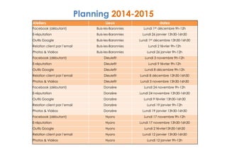 Planning 2014-2015 
Ateliers Lieux dates 
Facebook (débutant) Buis-les-Baronnies Lundi 1er décembre 9h-12h 
E-réputation Buis-les-Baronnies Lundi 26 janvier 13h30-16h30 
Outils Google Buis-les-Baronnies Lundi 1er décembre 13h30-16h30 
Relation client par l’email Buis-les-Baronnies Lundi 2 février 9h-12h 
Photos  Vidéos Buis-les-Baronnies Lundi 26 janvier 9h-12h 
Facebook (débutant) Dieulefit Lundi 3 novembre 9h-12h 
E-réputation Dieulefit Lundi 9 février 9h-12h 
Outils Google Dieulefit Lundi 8 décembre 9h-12h 
Relation client par l’email Dieulefit Lundi 8 décembre 13h30-16h30 
Photos  Vidéos Dieulefit Lundi 3 novembre 13h30-16h30 
Facebook (débutant) Donzère Lundi 24 novembre 9h-12h 
E-réputation Donzère Lundi 24 novembre 13h30-16h30 
Outils Google Donzère Lundi 9 février 13h30-16h30 
Relation client par l’email Donzère Lundi 19 janvier 9h-12h 
Photos  Vidéos Donzère Lundi 19 janvier 13h30-16h30 
Facebook (débutant) Nyons Lundi 17 novembre 9h-12h 
E-réputation Nyons Lundi 17 novembre 13h30-16h30 
Outils Google Nyons Lundi 2 février13h30-16h30 
Relation client par l’email Nyons Lundi 12 janvier 13h30-16h30 
Photos  Vidéos Nyons Lundi 12 janvier 9h-12h 
 