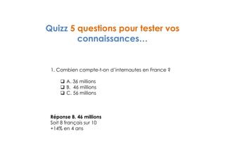 Quizz 5 questions pour tester vos 
connaissances… 
1. Combien compte-t-on d’internautes en France ? 
 A. 36 millions 
 B. 46 millions 
 C. 56 millions 
Réponse B. 46 millions 
Soit 8 français sur 10 
+14% en 4 ans 
 