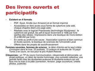 Des livres ouverts et
participatifs
- Existent en 4 formats
- PDF, Epub, Kindle (sur Amazon) et en format imprimé
- Accessibles en libre accès sous forme de cyberlivre (site web,
chaque chapitre étant une page web)
- Réalisés avec le logiciel Pressbooks (technologie Wordpress) : le
cyberlivre est gratuit, les pdf et epub reviennent à 100$ par livre
(parfois des rabais). Impressions dans une boutique de micro-édition
(5 à 6$CAD par livre)
- En vente au profit d’une cause : Association science et bien commun
et Accès savoirs, la boutique de sciences de l’Université Laval
- Offerts dans les projets de sociofinancement
Femmes savantes, femmes de science : le désir d’écrire est le seul critère
d’inclusion dans le livre. 20 portraits, 15 auteurs et auteures de 10 pays!
Tome 2 en cours, en lice pour le prix Hubert Reeves
Citoyennes : un TP du cours Communication, citoyenneté et démocratie, un
projet politique, un désir de rendre hommage, une curiosité collective, une
grande fierté chez les étudiantes-auteures et étudiants-auteurs qui ont
tous mis la main à la pâte (correction, révision, page couverture, crédits
photos, publicité)
 