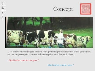 Concept




… Ils ont besoin que les gens utilisent leurs portables pour scanner des codes positionnés
sur des supports qu’ils vendront à des entreprises ou à des particuliers …

 Quel intérêt pour les marques ?

                                           Quel intérêt pour les gens ?
 