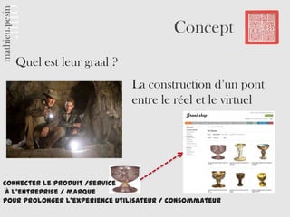 Concept
   Quel est leur graal ?
                               La construction d’un pont
                               entre le réel et le virtuel
                                             Graal shop




Connecter le produit /service
 à l’entreprise / marque
pour prolonger l’experience utilisateur / consommateur
 