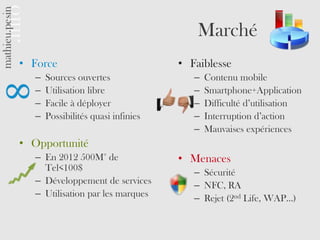 Marché
• Force                             • Faiblesse
  –   Sources ouvertes                 –   Contenu mobile
  –   Utilisation libre                –   Smartphone+Application
  –   Facile à déployer                –   Difficulté d’utilisation
  –   Possibilités quasi infinies      –   Interruption d’action
                                       –   Mauvaises expériences
• Opportunité
  – En 2012 500M° de                • Menaces
    Tel<100$                           – Sécurité
  – Développement de services          – NFC, RA
  – Utilisation par les marques        – Rejet (2nd Life, WAP…)
 