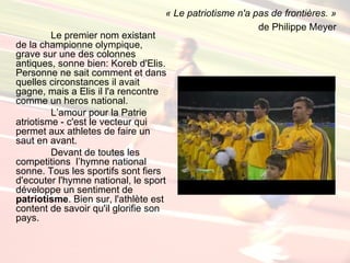 « Le patriotisme n'a pas de frontières. »
                                                         de Philippe Meyer
         Le premier nom existant
de la championne olympique,
grave sur une des colonnes
antiques, sonne bien: Koreb d'Elis.
Personne ne sait comment et dans
quelles circonstances il avait
gagne, mais a Elis il l'a rencontre
comme un heros national.
         L’amour pour la Patrie
atriotisme - c'est le vecteur qui
permet aux athletes de faire un
saut en avant.
         Devant de toutes les
competitions l’hymne national
sonne. Tous les sportifs sont fiers
d'ecouter l'hymne national, le sport
développe un sentiment de
patriotisme. Bien sur, l'athlète est
content de savoir qu'il glorifie son
pays.
 