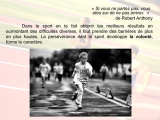 « Si vous ne partez pas, vous
                                           etes sur de ne pas arriver. »
                                                       de Robert Anthony
        Dans le sport on te fait obtenir les meilleurs résultats en
surmontant des difficultés diverses, il faut prendre des barrières de plus
en plus hautes. La persévérance dant le sport developpe la volonté,
forme le caractère.
 