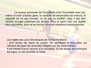 La source principale de l'honnêteté c'est l'honnêteté avec soi-
même et avec d'autres gens: la capacité de reconnaître les erreurs, la
capacité de ne pas tromper, et ne pas se justifier, mais il faut être
sincère et juger justement les actions. Pour le sport c'est une qualite
très importante pour ne se trouver dans les situations embarassantes.




 Les règles des Jeux Olympiques de l'Antiquité disent:
 - sont exclus les repris de justice, les sacrilèges et tous ceux qui
 refusent de payer les amendes infligées par les hellanodices.
 Il est interdit d’avoir recours a la corruption. Si l’on essaie de corrompre
 les juges, on est passible du fouet.
 