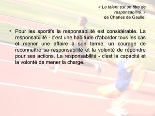 « Le talent est un titre de
                                                responsabilité. »
                                          de Charles de Gaulle


• Pour les sportifs la responsabilité est considérable. La
  responsabilité - c'est une habitude d'aborder tous les cas
  et mener une affaire à son terme, un courage de
  reconnaître sa responsabilité et la volonté de répondre
  pour ses actions. La responsabilité - c'est la capacité et
  la volonté de mener la charge.
 