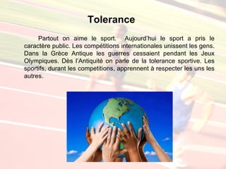 Tolerance
     Partout on aime le sport. Aujourd’hui le sport a pris le
caractère public. Les compétitions internationales unissent les gens.
Dans la Grèce Antique les guerres cessaient pendant les Jeux
Olympiques. Dès l’Antiquité on parle de la tolerance sportive. Les
sportifs, durant les competitions, apprennent à respecter les uns les
autres.
 