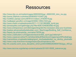 Ressources
http://news.bbc.co.uk/media/images/48063000/jpg/_48063395_luko_reu.jpg
http://puma.35photo.ru/photos/20090922/103407.jpg
http://cs4652.userapi.com/u4878141/video/l_91824619.jpg
http://wallpaper.goodfon.ru/image/223060-1280x1024.jpg
http://www.chelsi.ru/uploads/posts/2011-11/1321860866_konki.jpg
http://photospilka.com/getImage.php?file=6DE1DAEBDDB2-45.jpg
http://www.entrepreneur.com/dbimages/blog/did-the-recession-skip-your-business.jpg
http://joakes.advancedwebsitebuilder.com/_files/Image/Building_Self_Confidence_Estee
http://tapety.tja.pl/obrazki/tja_normalne/78339.jpg
http://www.uralstudent.ru/images/stories/eventlist_sport.jpg?attempt=1
http://www.copasvar.edres74.net/sites/default/files/docs/images/sportif/football.jpg
http://namonitore.ru/uploads/catalog/sport_mix/basketbolisti_na_otkritoy_ploshadke_160
http://www.cndp.fr/archive-musagora/jeux/jeuxfr/epicteros.htm
http://rlv.zcache.com/i_love_discipline_tshirt-p235430896282680870b2gyp_400.jpg

http://www.iecrcna.org/site/wp-content/uploads/2010/01/5055_tolerance.jpg
 
