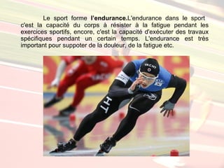 Le sport forme l’endurance.L'endurance dans le sport
c'est la capacité du corps à résister à la fatigue pendant les
exercices sportifs, encore, c'est la capacité d'exécuter des travaux
spécifiques pendant un certain temps. L'endurance est très
important pour suppoter de la douleur, de la fatigue etc.
 