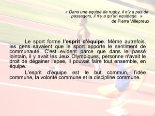« Dans une equipe de rugby, il n’y a pas de
                           passagers, il n’y a qu’un equipage. »
                                                 de Pierre Villepreux



        Le sport forme l’esprit d’équipe. Même autrefois,
les gens savaient que le sport apporte le sentiment de
communauté. C’est evident parce que dans le passé
lointain, il y avait les Jeux Olympiques, personne n'avait le
droit de dégainer l'epee, il pouvait faire tout ensemble, en
équipe.
        L’esprit d’équipe est le but commun, l’idée
commune, la volonté commune et la discipline commune.
 