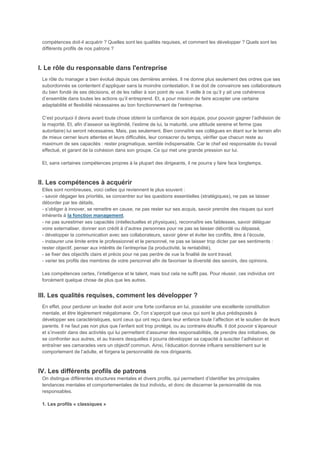 compétences doit-il acquérir ? Quelles sont les qualités requises, et comment les développer ? Quels sont les
 différents profils de nos patrons ?



I. Le rôle du responsable dans l'entreprise
 Le rôle du manager a bien évolué depuis ces dernières années. Il ne donne plus seulement des ordres que ses
 subordonnés se contentent d’appliquer sans la moindre contestation. Il se doit de convaincre ses collaborateurs
 du bien fondé de ses décisions, et de les rallier à son point de vue. Il veille à ce qu’il y ait une cohérence
 d’ensemble dans toutes les actions qu’il entreprend. Et, a pour mission de faire accepter une certaine
 adaptabilité et flexibilité nécessaires au bon fonctionnement de l’entreprise.

 C’est pourquoi il devra avant toute chose obtenir la confiance de son équipe, pour pouvoir gagner l’adhésion de
 la majorité. Et, afin d’asseoir sa légitimité, l’estime de lui, la maturité, une attitude sereine et ferme (pas
 autoritaire) lui seront nécessaires. Mais, pas seulement. Bien connaître ses collègues en étant sur le terrain afin
 de mieux cerner leurs attentes et leurs difficultés, leur consacrer du temps, vérifier que chacun reste au
 maximum de ses capacités : rester pragmatique, semble indispensable. Car le chef est responsable du travail
 effectué, et garant de la cohésion dans son groupe. Ce qui met une grande pression sur lui.

 Et, sans certaines compétences propres à la plupart des dirigeants, il ne pourra y faire face longtemps.



II. Les compétences à acquérir
 Elles sont nombreuses, voici celles qui reviennent le plus souvent :
 - savoir dégager les priorités, se concentrer sur les questions essentielles (stratégiques), ne pas se laisser
 déborder par les détails,
 - s’obliger à innover, se remettre en cause, ne pas rester sur ses acquis, savoir prendre des risques qui sont
 inhérents à la fonction management,
 - ne pas surestimer ses capacités (intellectuelles et physiques), reconnaître ses faiblesses, savoir déléguer
 voire externaliser, donner son crédit à d’autres personnes pour ne pas se laisser débordé ou dépassé,
 - développer la communication avec ses collaborateurs, savoir gérer et éviter les conflits, être à l’écoute,
 - instaurer une limite entre le professionnel et le personnel, ne pas se laisser trop dicter par ses sentiments :
 rester objectif, penser aux intérêts de l’entreprise (la productivité, la rentabilité),
 - se fixer des objectifs clairs et précis pour ne pas perdre de vue la finalité de sont travail,
 - varier les profils des membres de votre personnel afin de favoriser la diversité des savoirs, des opinions.

 Les compétences certes, l’intelligence et le talent, mais tout cela ne suffit pas. Pour réussir, ces individus ont
 forcément quelque chose de plus que les autres.


III. Les qualités requises, comment les développer ?
 En effet, pour perdurer un leader doit avoir une forte confiance en lui, posséder une excellente constitution
 mentale, et être légèrement mégalomane. Or, l’on s’aperçoit que ceux qui sont le plus prédisposés à
 développer ses caractéristiques, sont ceux qui ont reçu dans leur enfance toute l’affection et le soutien de leurs
 parents. Il ne faut pas non plus que l’enfant soit trop protégé, ou au contraire étouffé. Il doit pouvoir s’épanouir
 et s’investir dans des activités qui lui permettent d’assumer des responsabilités, de prendre des initiatives, de
 se confronter aux autres, et au travers desquelles il pourra développer sa capacité à susciter l’adhésion et
 entraîner ses camarades vers un objectif commun. Ainsi, l’éducation donnée influera sensiblement sur le
 comportement de l’adulte, et forgera la personnalité de nos dirigeants.



IV. Les différents profils de patrons
 On distingue différentes structures mentales et divers profils, qui permettent d’identifier les principales
 tendances mentales et comportementales de tout individu, et donc de discerner la personnalité de nos
 responsables.

 1. Les profils « classiques »
 
