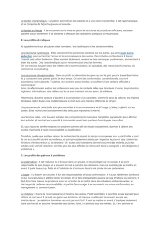Le leader charismatique : Ce patron sait motiver ses salariés et a une vision d’ensemble. Il est hypomaniaque,
et se comporte de façon fougueuse et assurée.

Le leader architecte : Il se concentre sur la mise en place de structures et procédures efficaces, ne laisse
paraître aucun sentiment. Il se contente d’effectuer des opérations pratiques et mécaniques.

2. Les profils névrotiques

Ils appartiennent aux structures dites normales : les hystériques et les obsessionnelles.

Les structures hystériques : Elles concernent les personnes centrées sur les autres, qui aime jouer sur la
séduction pour rechercher l’amour et la reconnaissance des autres. Ces individus ont tendance à braver
l’interdit pour attirer l’attention. Elles sourient facilement, veulent se faire remarquer positivement, et cherchent à
aider les autres. Des caractéristiques qu’on rencontre plus chez les femmes.
On les retrouve souvent dans les métiers de la communication, du spectacle, des ressources humaines, du
commercial ou marketing.

Les structures obsessionnelles : Dans ce profil, on dénombre les gens qui ont le goût pour le travail bien fait et
ils y consacrent une grande partie de leur temps. Ce sont des conformistes, conventionnels, souvent
autoritaires voire cassants. Toutefois, ils s’avèrent assez timides, et souffrent d’une certaine difficulté à
communiquer.
Ainsi, ils affectionnent surtout les professions avec peu de contacts telles que directeurs d’usine, de production,
ingénieur, informaticien, des métiers où ils ne sont vraiment mis en avant, et solitaires.

Néanmoins, d’autres facteurs s’ajoutent à la constitution d’un caractère, comme le sexe, la taille ou les origines
familiales. Selon toutes ces problématiques le chef aura une manière différente de diriger.

Les personnes de petite taille sont plus sensibles à la reconnaissance et à l’image qu’elles projètent sur les
autres. Elles recherchent constamment des défis plus importants à relever.

Les femmes, elles, vont souvent adopter des comportements masculins (tangibilité, agressivité) pour affirmer
leur autorité, et montrer leur capacité à commander aussi bien que leurs homologues masculins.

Et, ceux issus de famille modeste se lanceront comme défi de réussir socialement, d’arriver à obtenir des
postes importants à haute responsabilité ou qualification.

Toutefois, quelle que soit leur raison, ils recherchent la plupart du temps à compenser leur « point faible » dont
ils ont eu à souffrir durant leur enfance, et sont principalement attirés par l’argent et le pouvoir que confère les
fonctions d’entrepreneur ou de directeur. Or, toutes ces frustrations donnent souvent des enfants, puis des
adultes avec un fort caractère, dont les plus les plus difficiles se retrouvent dans la catégorie « des dirigeants à
problèmes ».

3. Les profils des patrons à problèmes

Le paternaliste : Il est vital pour lui d’évoluer dans un groupe, et de privilégier sa vie sociale. Il se sent
responsable de son équipe, et a souvent du mal à prendre des décisions, mais ne souhaite pas se mettre en
avant. Il parle beaucoup, flatte et a l’habitude de s’immiscer dans la vie privée de ses partenaires.

L’inapte : Il a besoin de sécurité. Il fuit ses responsabilités et toute confrontation. Il n’a pas réellement confiance
en lui. C’est pourquoi il préfère rester en retrait, et ne faire transparaître aucune de ses émotions ou opinions. Il
faut donc faire preuve de prudence avec lui, et éviter de le mettre dans des situations embarrassantes, le
décharger de certaines responsabilités, et parfois l’encourager à se reconvertir ou suivre une formation en
management ou communication.

Le dictateur : Il aime la reconnaissance et l’estime des autres. Plutôt autoritaire, il peut être assez agressif pour
obtenir ce qu’il veut. Il ne sait pas gérer ses émotions, et manque cruellement de respect envers ses
interlocuteurs. Les relations humaines ne sont pas sont fort ! Il veut se mettre en avant, s’implique totalement
dans son travail, et assume l’ensemble des tâches. Ainsi, il s’attribue tous les mérites. Et, il est arriviste et
 