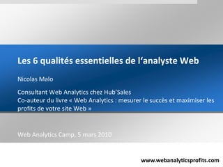 Les 6 qualités essentielles de l‘analyste Web Nicolas Malo Consultant Web Analytics chez Hub’SalesCo-auteur du livre « Web Analytics : mesurer le succès et maximiser les profits de votre site Web » Web Analytics Camp, 5 mars 2010 
