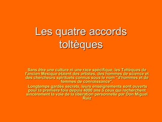 Les quatre accords
toltèques
Sans être une culture ni une race spécifique, les Toltèques de
l'ancien Mexique étaient des artistes, des hommes de science et
des chercheurs spirituels connus sous le nom "d'hommes et de
femmes de connaissance".
Longtemps gardés secrets, leurs enseignements sont ouverts
pour la première fois depuis 4000 ans à ceux qui recherchent
sincèrement la voie de la libération personnelle par Don Miguel
Ruiz
 