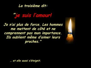 La troisième dit: ” je suis l’amour!   Je n’ai plus de force. Les hommes me mettent de côté et ne comprennent pas mon importance. Ils oublient même d’aimer leurs proches." …  et elle aussi s’éteignit. 