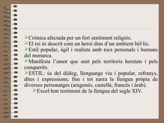 Crònica afectada per un fort sentiment religiós.
El rei és descrit com un heroi dins d’un ambient bèl·lic.
Estil popular, àgil i realista amb tocs personals i humans
del monarca.
Manifesta l’amor que sent pels territoris heretats i pels
conquerits.
ESTIL: ús del diàleg, llenguatge viu i popular, refranys,
dites i expressions; fins i tot narra la llengua pròpia de
diversos personatges (aragonés, castellà, francés i àrab).
Excel·lent testimoni de la llengua del segle XIV.
 