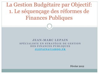 La Gestion Budgétaire par Objectif:
 1. Le séquençage des réformes de
         Finances Publiques


            JEAN-MARC LEPAIN
     SPÉCIALISTE EN STRATÉGIE DE GESTION
           DES FINANCES PUBLIQUES
              JLEPAIN@YAHOO.FR




                                  Février 2012
 