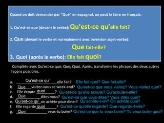 Complète avec Qu’est-ce que; Que; Quoi. Après, transforme les phrases des deux autres façons possibles. ____________________elle fait? _______visitez-vous ce week-end? Elle écoute _________? ____________dites-vous? ____________on achète pour dîner? Elle regarde__________? _______________ veux-tu boire? Que quoi Qu’est-ce qu’ Que quoi Que Qu’est-ce qu’ Qu’est-ce qu’elle écoute? Qu’écoute-t-elle? Qu’est-ce que vous visitez? Vous visitez quoi? Qu’est-ce que vous dites? Vous dites quoi? Qu’est-ce que tu veux boire? Tu veux boire quoi? Qu’achète-t-on? On achète quoi? Qu’est-ce qu’elle regarde? Que regarde-t-elle? Elle fait quoi? Que fait-elle? Quand on doit demander par “Qué” en espagnol, on peut le faire en français: 1. Qu’est-ce que (devant le verbe):  Qu’est-ce qu’ elle fait? 2.  Que  (devant le verbe et normalement avec inversion sujet-verbe): Que  fait-elle? 3.   Quoi   (après le verbe):  Elle fait  quoi ? 
