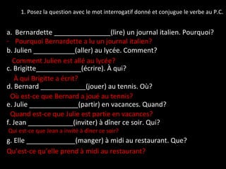 1. Posez la question avec le mot interrogatif donné et conjugue le verbe au P.C. Bernardette _______________(lire) un journal italien. Pourquoi? Pourquoi Bernardette a lu un journal italien? b. Julien ___________(aller) au lycée. Comment? c. Brigitte____________(écrire). À qui? d. Bernard ____________(jouer) au tennis. Où? e. Julie _____________(partir) en vacances. Quand? f. Jean ____________(inviter) à dîner ce soir. Qui? g. Elle _____________(manger) à midi au restaurant. Que? Qu’est-ce qu’elle prend à midi au restaurant? Qui est-ce que Jean a invité à dîner ce soir? Où est-ce que Bernard a joué au tennis? Quand est-ce que Julie est partie en vacances? À qui Brigitte a écrit? Comment Julien est allé au lycée? 