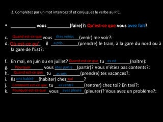2. Complétez par un mot interrogatif et conjuguez le verbe au P.C. __________ vous _________(faire)?:  Qu’est-ce que  vous  avez fait ? ____________ vous  __________(venir) me voir?: ____________  il  ___________(prendre) le train, à la gare du nord ou à la gare de l’Est?: En mai, en juin ou en juillet? ____________ tu __________(naître): _____________ vous _________(partir)? Vous n’étiez pas contents?: ______________ tu  ___________(prendre) tes vacances?: Ils _________(habiter) chez_______? _______________ tu ____________(rentrer) chez toi? En taxi?: _______________vous __________(pleurer)? Vous avez un problème?: Quand est-ce que a pris êtes venus qui Quand est-ce que Pourquoi Quand est-ce que Comment est-ce que es rentré Pourquoi est-ce que Où est-ce qu’ as pris es né êtes partis ont habité avez pleuré 