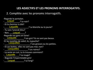 LES ADJECTIFS ET LES PRONOMS INTERROGATIFS. 2. Complète avec les pronoms interrogatifs. Regarde le pantalon. _____________? Le noir? Et la chemise à côté! _____________________? La blanche ou la jaune? Tu vois l’anorak bleu? Non, _____________? Regarde ces gans en laine! _________________? Les gris? Ils ne sont pas beaux. Et les lunettes de soleil, là, à gauche? ______________________? Les grosses ou les petites. Et ces bottes, elles ne sont pas mal, non? ____________________? Les noires? La veste en cuir, tu la trouves comment? _____________? La rouge? Regarde l’imperméable gris! _________________? Le long? Lesquels Laquelle  Lesquelles Lesquelles  Lequel  Lequel Laquelle Lequel 