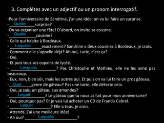 3. Complétez avec un adjectif ou un pronom interrogatif. Pour l’anniversaire de Sandrine, j’ai une idée: on va lui faire un surprise. ___________surprise? On va organiser une fête! D’abord, on invite sa cousine. ____________cousine? Celle qui habite à Bordeaux. ______________exactement? Sandrine a deux cousines à Bordeaux, je crois. Comment elle s’appelle déjà? Ah oui, Lucie, c’est ça? Oui. Et puis tous ses copains de lycée. ____________________? Pas Christophe et Mathieu, elle ne les aime pas beaucoup. Eux, non, bien sûr, mais les autres oui. Et puis on va lui faire un gros gâteau. __________genre de gâteau? Pas une tarte, elle déteste cela. Oui, je sais, un gâteau aux amandes? ________________? Le gâteau que tu nous as fait pour mon anniversaire? Oui, pourquoi pas? Et je vais lui acheter un CD de Francis Cabrel. __________________? Elle a tous, je crois. Attends, j’ai une meilleure idée! Ah oui? _______________________? Laquelle Lequel  Lequel  Quel Lesquels  Laquelle  Quelle Quelle 