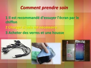 Comment prendre soin
1 Il est recommandé d'essuyer l'écran par le
chiffon
2 Charger si cela est nécessaire
3 Acheter des verres et une housse
 
