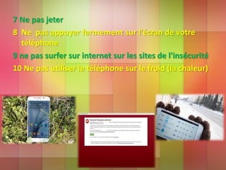 7 Ne pas jeter
8 Ne pas appuyer fermement sur l'écran de votre
téléphone
9 ne pas surfer sur internet sur les sites de l'insécurité
10 Ne pas utiliser le téléphone sur le froid (la chaleur)
 