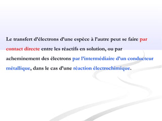 Le transfert d’électrons d’une espèce à l’autre peut se faire par
contact directe entre les réactifs en solution, ou par
acheminement des électrons par l’intermédiaire d’un conducteur
métallique, dans le cas d’une réaction électrochimique.
 