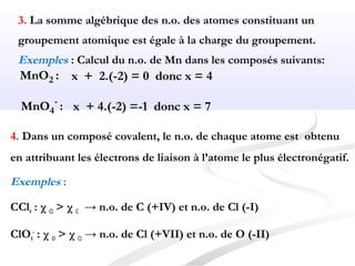 3. La somme algébrique des n.o. des atomes constituant un
groupement atomique est égale à la charge du groupement.
Exemples : Calcul du n.o. de Mn dans les composés suivants:
MnO2 : x + 2.(-2) = 0 donc x = 4
MnO4
-
: x + 4.(-2) =-1 donc x = 7
4. Dans un composé covalent, le n.o. de chaque atome est obtenu
en attribuant les électrons de liaison à l’atome le plus électronégatif.
Exemples :
CCl4 : χ Cl > χ C → n.o. de C (+IV) et n.o. de Cl (-I)
ClO4
-
: χ O > χ Cl → n.o. de Cl (+VII) et n.o. de O (-II)
 