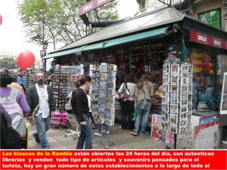 Los kioscos de la Rambla están abiertos las 24 horas del día, son autenticas
librerías y venden todo tipo de artículos y souvenirs pensados para el
turista, hay un gran número de estos establecimientos a lo largo de todo el
 
