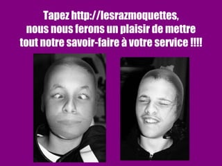 Tapez http://lesrazmoquettes, nous nous ferons un plaisir de mettre tout notre savoir-faire à votre service !!!! 