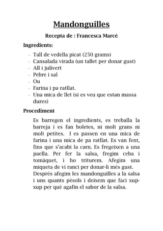 Mandonguilles
Recepta de : Francesca Marcé
Ingredients:
- Tall de vedella picat (250 grams)
- Cansalada virada (un tallet per donar gust)
- All i julivert
- Pebre i sal
- Ou
- Farina i pa ratllat.
- Una mica de llet (si es veu que estan massa
dures)
Procediment
Es barregen el ingredients, es treballa la
barreja i es fan boletes, ni molt grans ni
molt petites. I es passen en una mica de
farina i una mica de pa ratllat. Es van fent,
fins que s’acabi la carn. Es fregeixen a una
paella. Per fer la salsa, fregim ceba i
tomàquet, i ho triturem. Afegim una
miqueta de vi ranci per donar-li més gust.
Després afegim les mandonguilles a la salsa
i uns quants pèsols i deixem que faci xup-
xup per què agafin el sabor de la salsa.
 