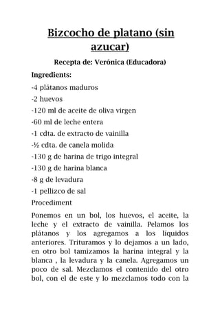 Bizcocho de platano (sin
azucar)
Recepta de: Verónica (Educadora)
Ingredients:
-4 plátanos maduros
-2 huevos
-120 ml de aceite de oliva virgen
-60 ml de leche entera
-1 cdta. de extracto de vainilla
-½ cdta. de canela molida
-130 g de harina de trigo integral
-130 g de harina blanca
-8 g de levadura
-1 pellizco de sal
Procediment
Ponemos en un bol, los huevos, el aceite, la
leche y el extracto de vainilla. Pelamos los
plátanos y los agregamos a los líquidos
anteriores. Trituramos y lo dejamos a un lado,
en otro bol tamizamos la harina integral y la
blanca , la levadura y la canela. Agregamos un
poco de sal. Mezclamos el contenido del otro
bol, con el de este y lo mezclamos todo con la
 