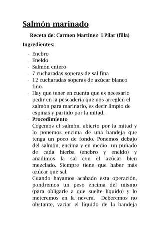 Salmón marinado
Receta de: Carmen Martinez i Pilar (filla)
Ingredientes:
- Enebro
- Eneldo
- Salmón entero
- 7 cucharadas soperas de sal fina
- 12 cucharadas soperas de azúcar blanco
fino.
- Hay que tener en cuenta que es necesario
pedir en la pescadería que nos arreglen el
salmón para marinarlo, es decir limpio de
espinas y partido por la mitad.
- Procedimiento
Cogemos el salmón, abierto por la mitad y
lo ponemos encima de una bandeja que
tenga un poco de fondo. Ponemos debajo
del salmón, encima y en medio un puñado
de cada hierba (enebro y eneldo) y
añadimos la sal con el azúcar bien
mezclado. Siempre tiene que haber más
azúcar que sal.
Cuando hayamos acabado esta operación,
pondremos un peso encima del mismo
(para obligarle a que suelte líquido) y lo
meteremos en la nevera. Deberemos no
obstante, vaciar el líquido de la bandeja
 