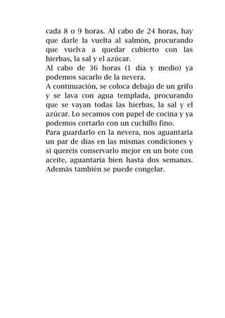 cada 8 o 9 horas. Al cabo de 24 horas, hay
que darle la vuelta al salmón, procurando
que vuelva a quedar cubierto con las
hierbas, la sal y el azúcar.
Al cabo de 36 horas (1 día y medio) ya
podemos sacarlo de la nevera.
A continuación, se coloca debajo de un grifo
y se lava con agua templada, procurando
que se vayan todas las hierbas, la sal y el
azúcar. Lo secamos con papel de cocina y ya
podemos cortarlo con un cuchillo fino.
Para guardarlo en la nevera, nos aguantaría
un par de días en las mismas condiciones y
si queréis conservarlo mejor en un bote con
aceite, aguantaría bien hasta dos semanas.
Además también se puede congelar.
 