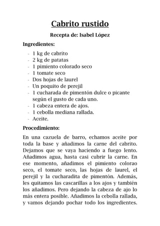 Cabrito rustido
Recepta de: Isabel López
Ingredientes:
- 1 kg de cabrito
- 2 kg de patatas
- 1 pimiento colorado seco
- 1 tomate seco
- Dos hojas de laurel
- Un poquito de perejil
- 1 cucharada de pimentón dulce o picante
según el gusto de cada uno.
- 1 cabeza entera de ajos.
- 1 cebolla mediana rallada.
- Aceite.
Procedimiento:
En una cazuela de barro, echamos aceite por
toda la base y añadimos la carne del cabrito.
Dejamos que se vaya haciendo a fuego lento.
Añadimos agua, hasta casi cubrir la carne. En
ese momento, añadimos el pimiento colorao
seco, el tomate seco, las hojas de laurel, el
perejil y la cucharadita de pimentón. Además,
les quitamos las cascarillas a los ajos y también
los añadimos. Pero dejando la cabeza de ajo lo
más entera posible. Añadimos la cebolla rallada,
y vamos dejando pochar todo los ingredientes.
 