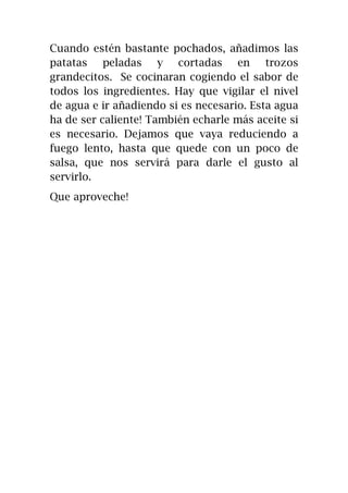 Cuando estén bastante pochados, añadimos las
patatas peladas y cortadas en trozos
grandecitos. Se cocinaran cogiendo el sabor de
todos los ingredientes. Hay que vigilar el nivel
de agua e ir añadiendo si es necesario. Esta agua
ha de ser caliente! También echarle más aceite si
es necesario. Dejamos que vaya reduciendo a
fuego lento, hasta que quede con un poco de
salsa, que nos servirá para darle el gusto al
servirlo.
Que aproveche!
 