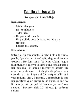 Paella de bacallà
Recepta de : Rosa Palleja
Ingredients:
- Mitja ceba gran
- Dos tomàquets
- 1 dent d’all
- Un grapat de pèsols
- Un parell de cors de carxofes tallats en
trossos.
- Bacallà 150 grams.
Procediment
Sofregim els tomàquets, la ceba i els alls a una
paella, Quan esta tot sofregit, afegim el bacallà
trossejat. Ho fem tot a foc lent. Afegim aigua
bullint, més o menys un litre i una tassa d’arròs
per persona, si són de menjar hi afegim un
altre per si de cas. . Hi afegim els pèsols i els
cors de carxofa. Pugem el foc perquè bulli tot i
vagi reduint uns 20 minuts. Comprobem la sal
per rectificar quan encara hi ha aigua, ja que no
li hem posat perquè el bacallà ja es força
saladet. Després dels 20 minuts, ja podrem
servir!
 