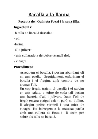 Bacallà a la llauna
Recepta de : Quimeta Pozzi i la seva filla.
Ingredients:
-8 talls de bacallà dessalat
- oli
-farina
-all i julivert
- una cullaradeta de pebre vermell dolç
- vinagre
Procediment
Assequem el bacallà, i posem abundant oli
en una paella. Seguidament, enfarinem el
bacallà i el fregim, amb compte de no
cremar l’oli.
Un cop fregit, traiem el bacallà i el servim
en una safata, a sobre de cada tall posem
una barreja d’all i julivert. Quan l’oli de
fregir encara estigui calent però no bullint,
li afegim pebre vermell i una mica de
vinagre. Ho barregem a la mateixa paella
amb una cullera de fusta i li tirem per
sobre als talls de bacallà.
 