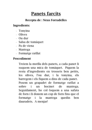 Panets farcits
Recepta de : Neus Forradelles
Ingredients:
- Tonyina
- Olives
- Ou dur
- Salsa de tomàquet
- Pa de viena
- Mantega
- Formatge ratllat
Procediment
Treiem la motlla dels panets, a cada panet li
suquem una mica de tomàquet. Piquem la
resta d’ingredients en trossets ben petits,
les olives, l’ou dur, i la tonyina, els
barregem i els fiquem a dins de cada panet.
Posem un grapadet de formatge ratllat a
sobre i un bocinet de mantega.
Seguidament, ho col·loquem a una safata
de forn i li donem un cop de forn fins que el
formatge i la mantega quedin ben
dauradets. A menjar!
 