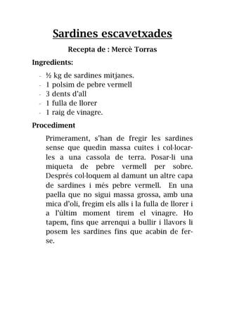 Sardines escavetxades
Recepta de : Mercè Torras
Ingredients:
- ½ kg de sardines mitjanes.
- 1 polsim de pebre vermell
- 3 dents d’all
- 1 fulla de llorer
- 1 raig de vinagre.
Procediment
Primerament, s’han de fregir les sardines
sense que quedin massa cuites i col·locar-
les a una cassola de terra. Posar-li una
miqueta de pebre vermell per sobre.
Després col·loquem al damunt un altre capa
de sardines i més pebre vermell. En una
paella que no sigui massa grossa, amb una
mica d’oli, fregim els alls i la fulla de llorer i
a l’últim moment tirem el vinagre. Ho
tapem, fins que arrenqui a bullir i llavors li
posem les sardines fins que acabin de fer-
se.
 