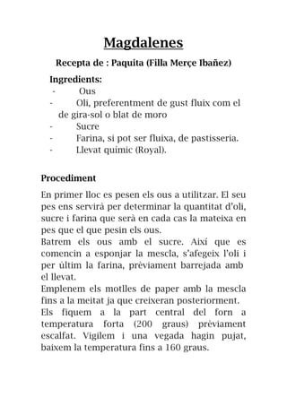 Magdalenes
Recepta de : Paquita (Filla Merçe Ibañez)
Ingredients:
- Ous
- Oli, preferentment de gust fluix com el
de gira-sol o blat de moro
- Sucre
- Farina, si pot ser fluixa, de pastisseria.
- Llevat químic (Royal).
Procediment
En primer lloc es pesen els ous a utilitzar. El seu
pes ens servirà per determinar la quantitat d’oli,
sucre i farina que serà en cada cas la mateixa en
pes que el que pesin els ous.
Batrem els ous amb el sucre. Així que es
comencin a esponjar la mescla, s’afegeix l’oli i
per últim la farina, prèviament barrejada amb
el llevat.
Emplenem els motlles de paper amb la mescla
fins a la meitat ja que creixeran posteriorment.
Els fiquem a la part central del forn a
temperatura forta (200 graus) prèviament
escalfat. Vigilem i una vegada hagin pujat,
baixem la temperatura fins a 160 graus.
 