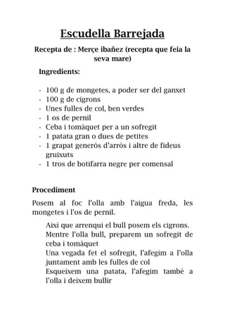 Escudella Barrejada
Recepta de : Merçe ibañez (recepta que feia la
seva mare)
Ingredients:
- 100 g de mongetes, a poder ser del ganxet
- 100 g de cigrons
- Unes fulles de col, ben verdes
- 1 os de pernil
- Ceba i tomàquet per a un sofregit
- 1 patata gran o dues de petites
- 1 grapat generós d’arròs i altre de fideus
gruixuts
- 1 tros de botifarra negre per comensal
Procediment
Posem al foc l’olla amb l’aigua freda, les
mongetes i l’os de pernil.
Així que arrenqui el bull posem els cigrons.
Mentre l’olla bull, preparem un sofregit de
ceba i tomàquet
Una vegada fet el sofregit, l’afegim a l’olla
juntament amb les fulles de col
Esqueixem una patata, l’afegim també a
l’olla i deixem bullir
 